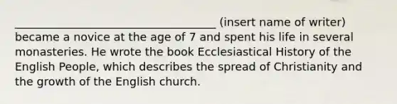 ____________________________________ (insert name of writer) became a novice at the age of 7 and spent his life in several monasteries. He wrote the book Ecclesiastical History of the English People, which describes the spread of Christianity and the growth of the English church.