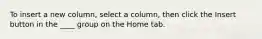 To insert a new column, select a column, then click the Insert button in the ____ group on the Home tab.