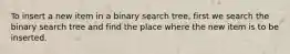 To insert a new item in a binary search tree, first we search the binary search tree and find the place where the new item is to be inserted.