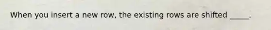 When you insert a new row, the existing rows are shifted _____.