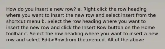 How do you insert a new row? a. Right click the row heading where you want to insert the new row and select insert from the shortcut menu b. Select the row heading where you want to insert the new row and click the Insert Row button on the Home toolbar c. Select the row heading where you want to insert a new row and select Edit>Row from the menu d. All of the above