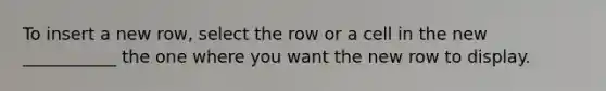 To insert a new row, select the row or a cell in the new ___________ the one where you want the new row to display.