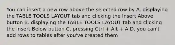 You can insert a new row above the selected row by A. displaying the TABLE TOOLS LAYOUT tab and clicking the Insert Above button B. displaying the TABLE TOOLS LAYOUT tab and clicking the Insert Below button C. pressing Ctrl + Alt + A D. you can't add rows to tables after you've created them