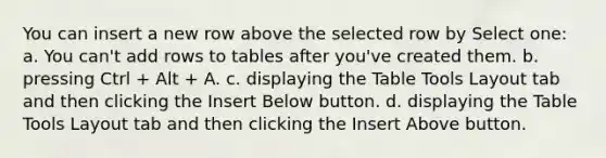 You can insert a new row above the selected row by Select one: a. You can't add rows to tables after you've created them. b. pressing Ctrl + Alt + A. c. displaying the Table Tools Layout tab and then clicking the Insert Below button. d. displaying the Table Tools Layout tab and then clicking the Insert Above button.