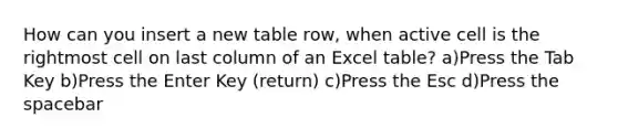 How can you insert a new table row, when active cell is the rightmost cell on last column of an Excel table? a)Press the Tab Key b)Press the Enter Key (return) c)Press the Esc d)Press the spacebar