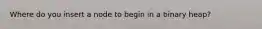 Where do you insert a node to begin in a binary heap?