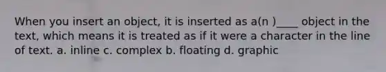 When you insert an object, it is inserted as a(n )____ object in the text, which means it is treated as if it were a character in the line of text. a. inline c. complex b. floating d. graphic