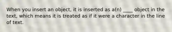 When you insert an object, it is inserted as a(n) ____ object in the text, which means it is treated as if it were a character in the line of text.