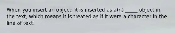 When you insert an object, it is inserted as a(n) _____ object in the text, which means it is treated as if it were a character in the line of text.