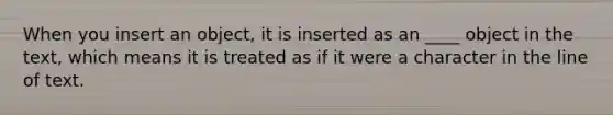 When you insert an object, it is inserted as an ____ object in the text, which means it is treated as if it were a character in the line of text.