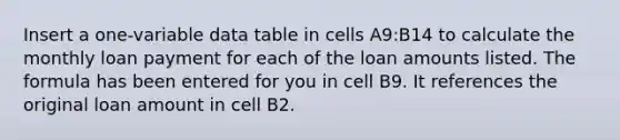 Insert a one-variable data table in cells A9:B14 to calculate the monthly loan payment for each of the loan amounts listed. The formula has been entered for you in cell B9. It references the original loan amount in cell B2.