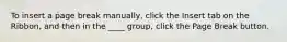 To insert a page break manually, click the Insert tab on the Ribbon, and then in the ____ group, click the Page Break button.