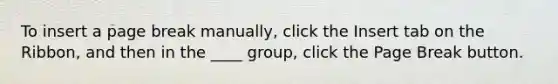 To insert a page break manually, click the Insert tab on the Ribbon, and then in the ____ group, click the Page Break button.