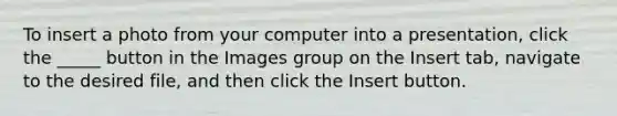 To insert a photo from your computer into a presentation, click the _____ button in the Images group on the Insert tab, navigate to the desired file, and then click the Insert button.