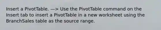 Insert a PivotTable. —> Use the PivotTable command on the Insert tab to insert a PivotTable in a new worksheet using the BranchSales table as the source range.