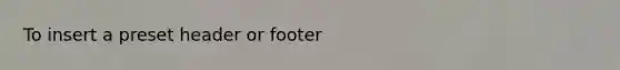 To insert a preset header or footer