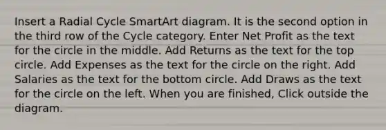 Insert a Radial Cycle SmartArt diagram. It is the second option in the third row of the Cycle category. Enter Net Profit as the text for the circle in the middle. Add Returns as the text for the top circle. Add Expenses as the text for the circle on the right. Add Salaries as the text for the bottom circle. Add Draws as the text for the circle on the left. When you are finished, Click outside the diagram.