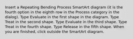 Insert a Repeating Bending Process SmartArt diagram (it is the fourth option in the eighth row in the Process category in the dialog). Type Evaluate in the first shape in the diagram. Type Treat in the second shape. Type Evaluate in the third shape. Type Treat in the fourth shape. Type Release in the fifth shape. When you are finished, click outside the SmartArt diagram.