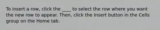 To insert a row, click the ____ to select the row where you want the new row to appear. Then, click the Insert button in the Cells group on the Home tab.