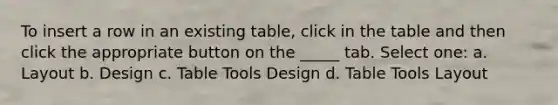 To insert a row in an existing table, click in the table and then click the appropriate button on the _____ tab. Select one: a. Layout b. Design c. Table Tools Design d. Table Tools Layout