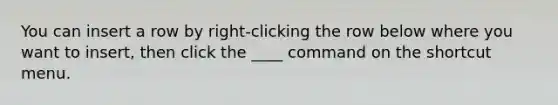 You can insert a row by right-clicking the row below where you want to insert, then click the ____ command on the shortcut menu.