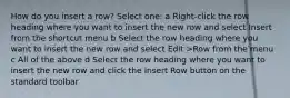 How do you insert a row? Select one: a Right-click the row heading where you want to insert the new row and select Insert from the shortcut menu b Select the row heading where you want to insert the new row and select Edit >Row from the menu c All of the above d Select the row heading where you want to insert the new row and click the Insert Row button on the standard toolbar