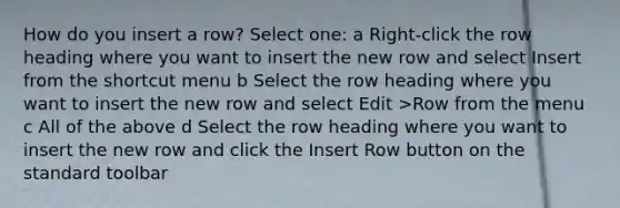 How do you insert a row? Select one: a Right-click the row heading where you want to insert the new row and select Insert from the shortcut menu b Select the row heading where you want to insert the new row and select Edit >Row from the menu c All of the above d Select the row heading where you want to insert the new row and click the Insert Row button on the standard toolbar