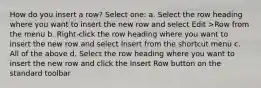 How do you insert a row? Select one: a. Select the row heading where you want to insert the new row and select Edit >Row from the menu b. Right-click the row heading where you want to insert the new row and select Insert from the shortcut menu c. All of the above d. Select the row heading where you want to insert the new row and click the Insert Row button on the standard toolbar