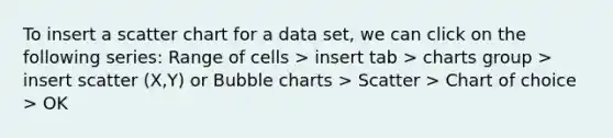 To insert a scatter chart for a data set, we can click on the following series: Range of cells > insert tab > charts group > insert scatter (X,Y) or Bubble charts > Scatter > Chart of choice > OK