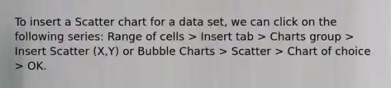 To insert a Scatter chart for a data set, we can click on the following series: Range of cells > Insert tab > Charts group > Insert Scatter (X,Y) or Bubble Charts > Scatter > Chart of choice > OK.