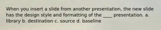 When you insert a slide from another presentation, the new slide has the design style and formatting of the ____ presentation. a. library b. destination c. source d. baseline