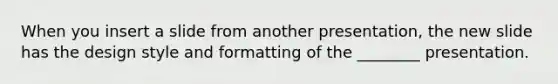 When you insert a slide from another presentation, the new slide has the design style and formatting of the ________ presentation.