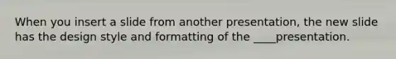 When you insert a slide from another presentation, the new slide has the design style and formatting of the ____presentation.