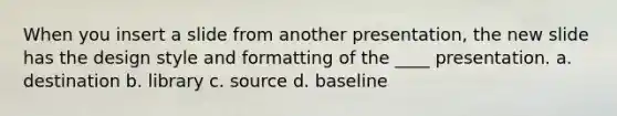 When you insert a slide from another presentation, the new slide has the design style and formatting of the ____ presentation. a. destination b. library c. source d. baseline