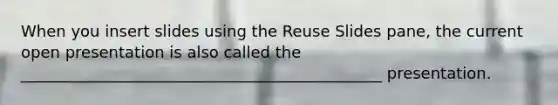 When you insert slides using the Reuse Slides pane, the current open presentation is also called the ______________________________________________ presentation.