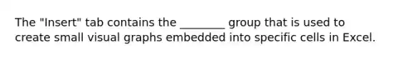 The "Insert" tab contains the ________ group that is used to create small visual graphs embedded into specific cells in Excel.