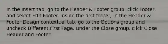 In the Insert tab, go to the Header & Footer group, click Footer, and select Edit Footer. Inside the first footer, in the Header & Footer Design contextual tab, go to the Options group and uncheck Different First Page. Under the Close group, click Close Header and Footer.