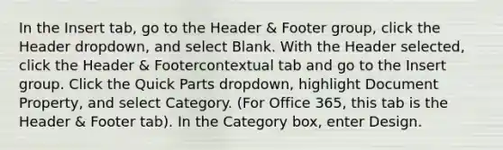 In the Insert tab, go to the Header & Footer group, click the Header dropdown, and select Blank. With the Header selected, click the Header & Footercontextual tab and go to the Insert group. Click the Quick Parts dropdown, highlight Document Property, and select Category. (For Office 365, this tab is the Header & Footer tab). In the Category box, enter Design.