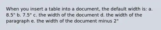 When you insert a table into a document, the default width is: a. 8.5" b. 7.5" c. the width of the document d. the width of the paragraph e. the width of the document minus 2"