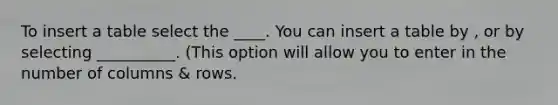 To insert a table select the ____. You can insert a table by , or by selecting __________. (This option will allow you to enter in the number of columns & rows.