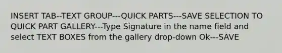 INSERT TAB--TEXT GROUP---QUICK PARTS---SAVE SELECTION TO QUICK PART GALLERY---Type Signature in the name field and select TEXT BOXES from the gallery drop-down Ok---SAVE