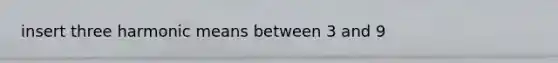 insert three <a href='https://www.questionai.com/knowledge/kkG0wWYCJn-harmonic-mean' class='anchor-knowledge'>harmonic mean</a>s between 3 and 9
