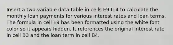 Insert a two-variable data table in cells E9:I14 to calculate the monthly loan payments for various interest rates and loan terms. The formula in cell E9 has been formatted using the white font color so it appears hidden. It references the original interest rate in cell B3 and the loan term in cell B4.