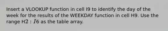 Insert a VLOOKUP function in cell ​I9​ to identify the day of the week for the results of the WEEKDAY function in cell ​H9​. Use the range ​H2:I6​ as the table array.