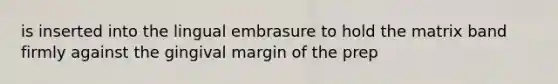 is inserted into the lingual embrasure to hold the matrix band firmly against the gingival margin of the prep