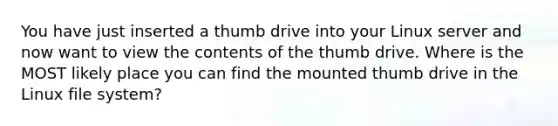 You have just inserted a thumb drive into your Linux server and now want to view the contents of the thumb drive. Where is the MOST likely place you can find the mounted thumb drive in the Linux file system?