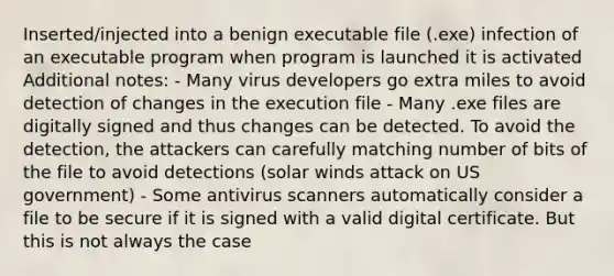 Inserted/injected into a benign executable file (.exe) infection of an executable program when program is launched it is activated Additional notes: - Many virus developers go extra miles to avoid detection of changes in the execution file - Many .exe files are digitally signed and thus changes can be detected. To avoid the detection, the attackers can carefully matching number of bits of the file to avoid detections (solar winds attack on US government) - Some antivirus scanners automatically consider a file to be secure if it is signed with a valid digital certificate. But this is not always the case