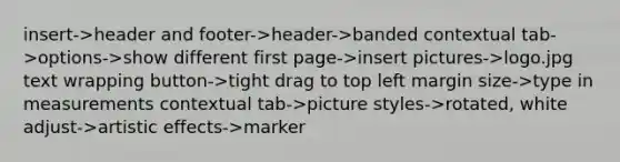 insert->header and footer->header->banded contextual tab->options->show different first page->insert pictures->logo.jpg text wrapping button->tight drag to top left margin size->type in measurements contextual tab->picture styles->rotated, white adjust->artistic effects->marker