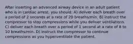 After inserting an advanced airway device in an adult patient who is in cardiac arrest, you should: A) deliver each breath over a period of 2 seconds at a rate of 20 breaths/min. B) instruct the compressor to stop compressions while you deliver ventilations. C) deliver each breath over a period of 1 second at a rate of 8 to 10 breaths/min. D) instruct the compressor to continue compressions as you hyperventilate the patient.