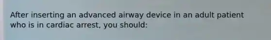 After inserting an advanced airway device in an adult patient who is in cardiac arrest, you should: